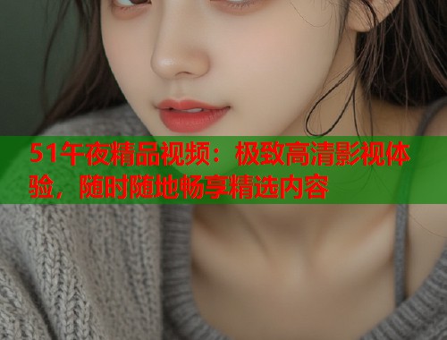 51午夜精品视频：极致高清影视体验，随时随地畅享精选内容