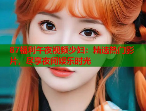 87福利午夜视频少妇：精选热门影片，尽享夜间娱乐时光