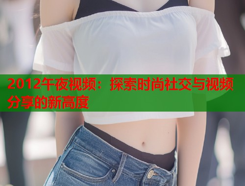 2012午夜视频：探索时尚社交与视频分享的新高度