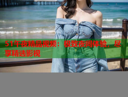 51午夜精品视频：极致夜间体验，尽享精选影视