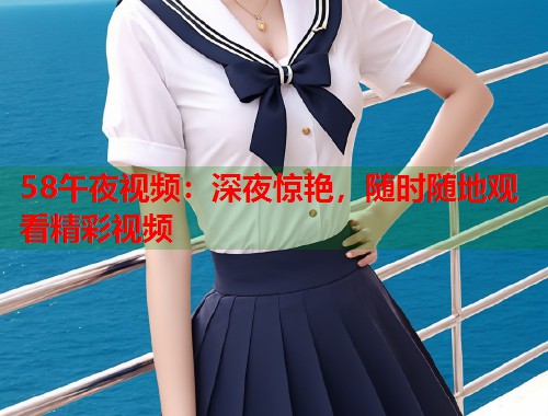 58午夜视频：深夜惊艳，随时随地观看精彩视频