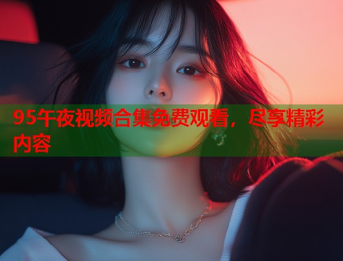 95午夜视频合集免费观看，尽享精彩内容