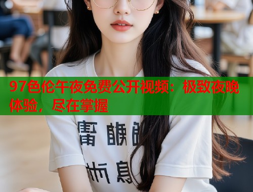 97色伦午夜免费公开视频：极致夜晚体验，尽在掌握  第1张