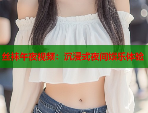 丝袜午夜视频：沉浸式夜间娱乐体验