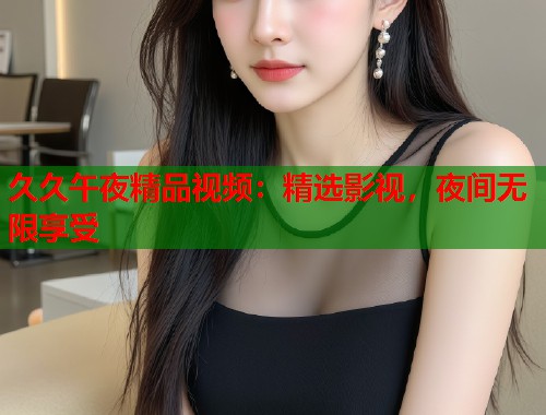 久久午夜精品视频：精选影视，夜间无限享受  第1张