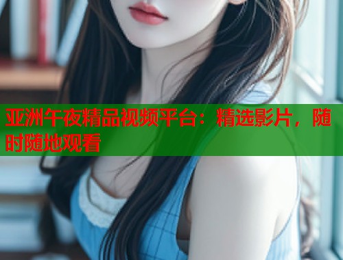 亚洲午夜精品视频平台：精选影片，随时随地观看