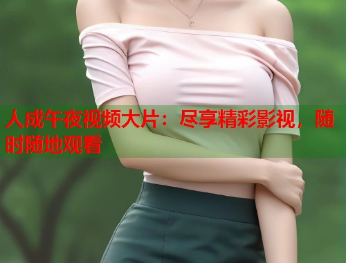 人成午夜视频大片：尽享精彩影视，随时随地观看