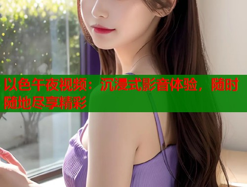 以色午夜视频：沉浸式影音体验，随时随地尽享精彩  第2张