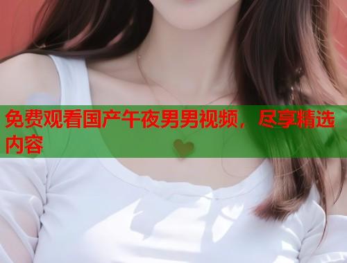 免费观看国产午夜男男视频，尽享精选内容