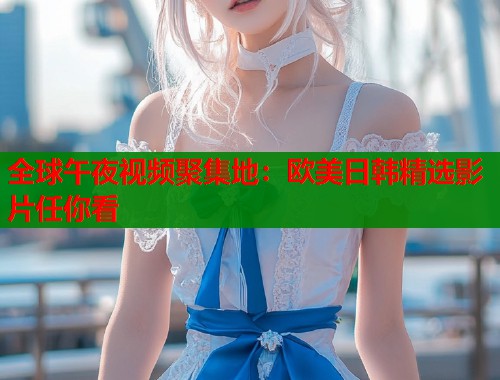 全球午夜视频聚集地：欧美日韩精选影片任你看