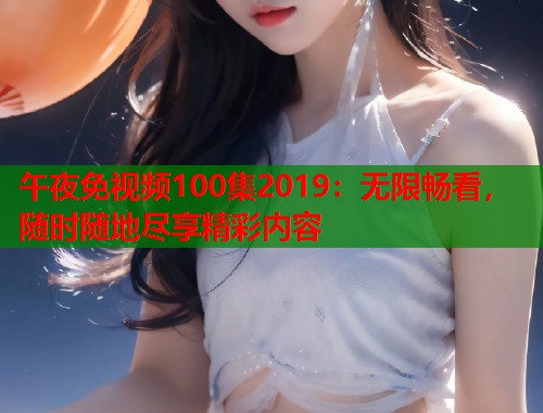 午夜免视频100集2019：无限畅看，随时随地尽享精彩内容