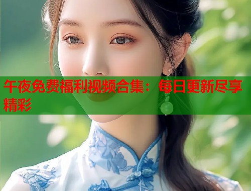午夜免费福利视频合集：每日更新尽享精彩