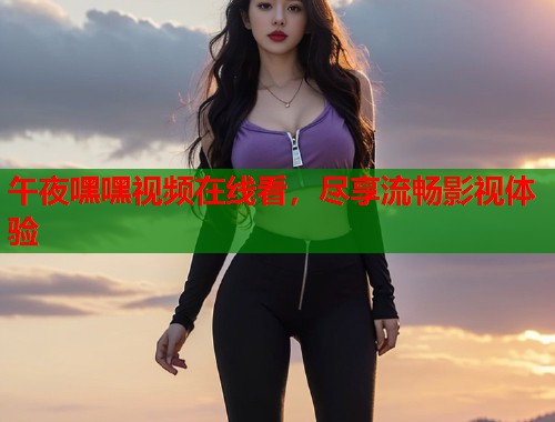 午夜嘿嘿视频在线看，尽享流畅影视体验