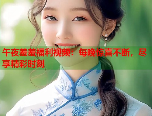 午夜羞羞福利视频：每晚惊喜不断，尽享精彩时刻