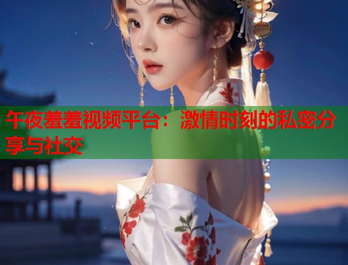 午夜羞羞视频平台：激情时刻的私密分享与社交
