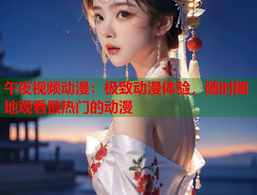 午夜视频动漫：极致动漫体验，随时随地观看最热门的动漫