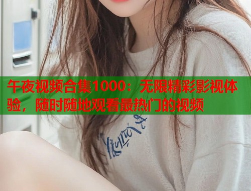 午夜视频合集1000：无限精彩影视体验，随时随地观看最热门的视频