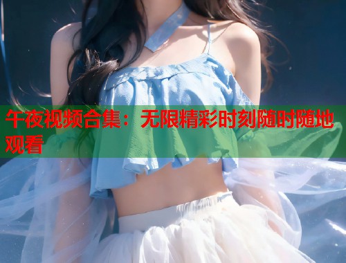 午夜视频合集：无限精彩时刻随时随地观看