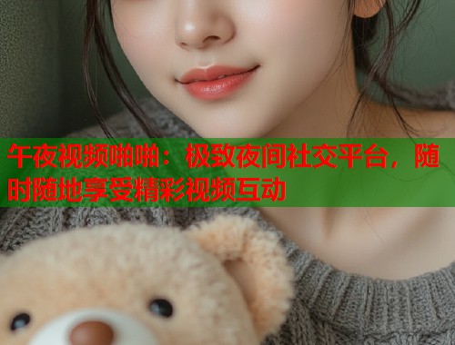 午夜视频啪啪：极致夜间社交平台，随时随地享受精彩视频互动  第2张