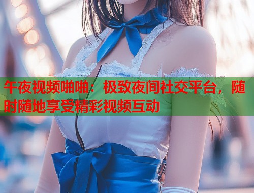 午夜视频啪啪：极致夜间社交平台，随时随地享受精彩视频互动
