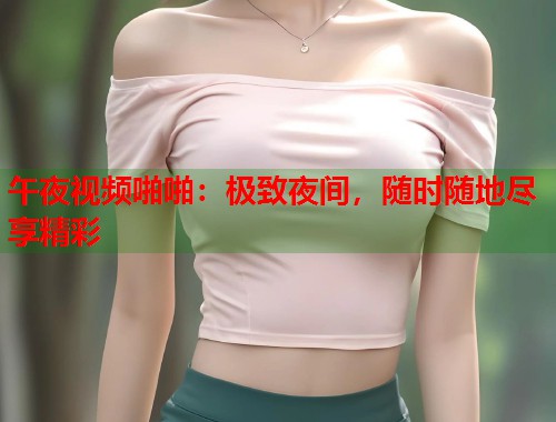 午夜视频啪啪：极致夜间，随时随地尽享精彩