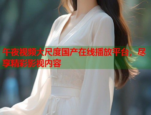 午夜视频大尺度国产在线播放平台，尽享精彩影视内容